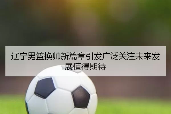 辽宁男篮换帅新篇章引发广泛关注未来发展值得期待